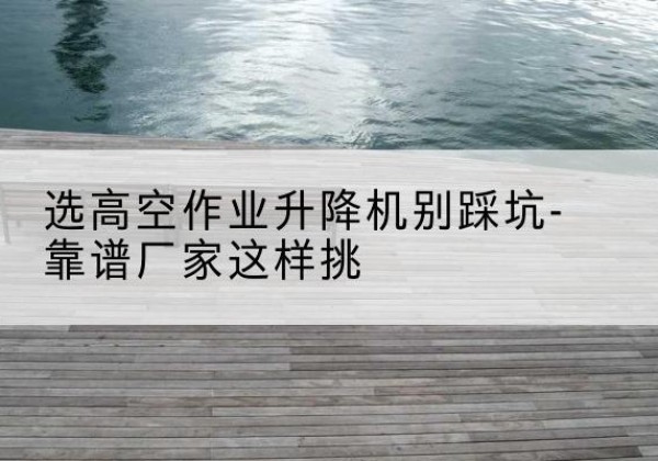 路南剪叉式升降机厂家-选高空作业升降机别踩坑-靠谱厂家这样挑
