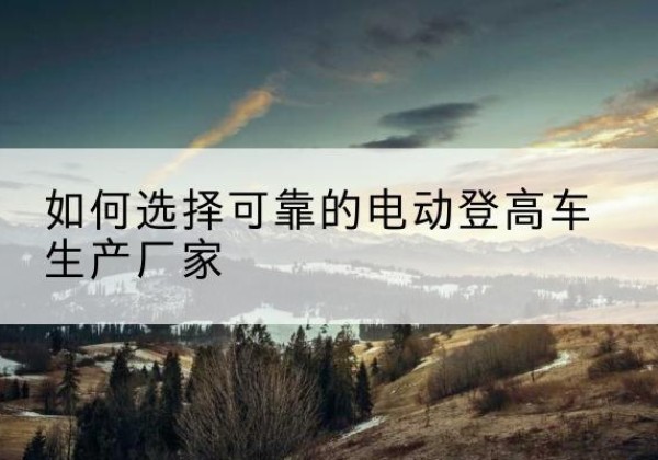 路南电动登高车厂家-如何选择可靠的电动登高车生产厂家