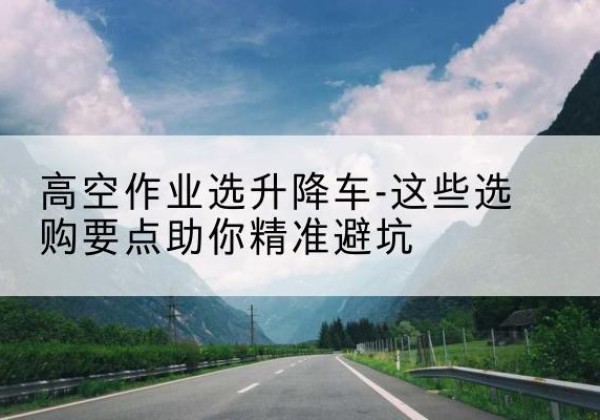 路南升降车厂家-高空作业选升降车-这些选购要点助你*避坑