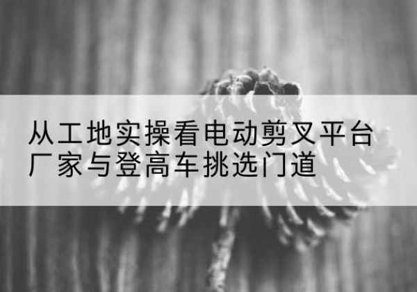 路南电动剪叉升降平台厂家-从工地实操看电动剪叉平台厂家与登高车挑选门道