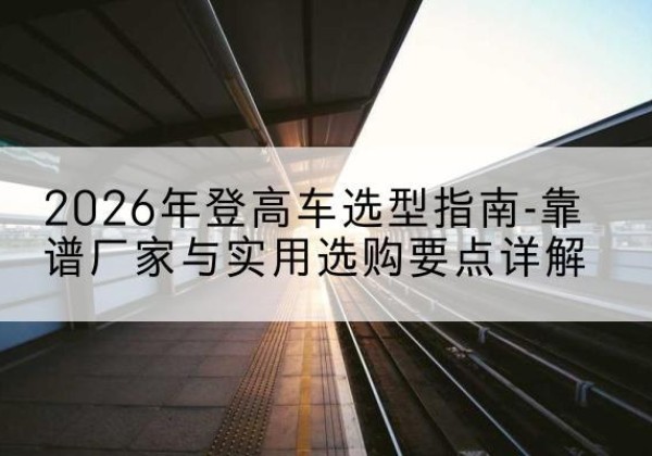 路南登高车厂家推荐-2026年登高车选型指南-靠谱厂家与实用选购要点详解